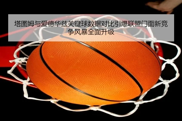 塔图姆与爱德华兹关键球数据对比引爆联盟门面新竞争风暴全面升级